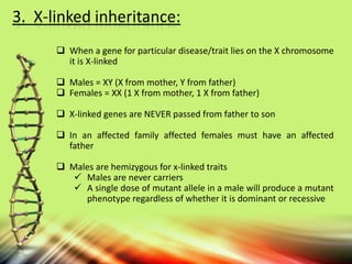 3. X-linked inheritance:
 When a gene for particular disease/trait lies on the X chromosome
it is X-linked
 Males = XY (X from mother, Y from father)
 Females = XX (1 X from mother, 1 X from father)
 X-linked genes are NEVER passed from father to son
 In an affected family affected females must have an affected
father
 Males are hemizygous for x-linked traits
 Males are never carriers
 A single dose of mutant allele in a male will produce a mutant
phenotype regardless of whether it is dominant or recessive
 