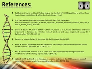References:
 Suddarth and Bruner text book Medical Surgical Nursing (Edi: 12th, 2010) published by Wolter Kluwer
health І Lipponcott Williams & wilkins South Asia Advisory Penal
 http://www.world-federation.org/Health/Aeinullah+Eye+Clinics/Mianwali+-
+Pakistan/Articles/115_Patients_screened_39_cataract_surgeries_performed_Aeinullah_Eye_Clinic_P
akistan_month_March_2013.htm
 Dineen B, Bourne RR, Jadoon Z,Shah SP, Khan MA, Foster A, et al, Causes of Blindness and visual
impairment in Pakistan: the Pakistan national blindness and visual impairment survey. Br J
Ophthalmology 2007; 91:1005-10.
 Genetics of cataract Richard A. Armstrong BSc, Dphil Cataract Special 2005.
 Klopp N, Heon E, Billingsley G, et al. Further genetic heterogeneity for autosomal dominant human
sutural cataracts. Ophthalmic Res. 2003;35:71–77.
 Kaul H, Riazuddin SA, Yasmeen A, et al. A new locus for autosomal recessive congenital cataract
identified in a Pakistani family. Mol Vis.2010;16:240–245.
 Valleix S, Niel F, Nedelec B, et al. Homozygous nonsense mutation in the FOXE3 gene as a cause of
congenital primary aphakia in humans.Am J Hum Genet.2006;79:358–364.
 