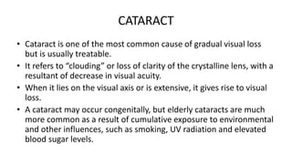 CATARACT
• Cataract is one of the most common cause of gradual visual loss
but is usually treatable.
• It refers to “clouding” or loss of clarity of the crystalline lens, with a
resultant of decrease in visual acuity.
• When it lies on the visual axis or is extensive, it gives rise to visual
loss.
• A cataract may occur congenitally, but elderly cataracts are much
more common as a result of cumulative exposure to environmental
and other influences, such as smoking, UV radiation and elevated
blood sugar levels.
 