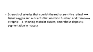 • Sclerosis of arteries that nourish the retina sensitive retinal
tissue oxygen and nutrients that needs to function and thrive
atrophic thinning macular tissues, amorphous deposits,
pigmentation in macula.
 