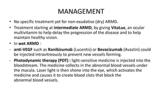 MANAGEMENT
• No specific treatment yet for non-exudative (dry) ARMD.
• Treatment starting at intermediate ARMD, by giving VitaLux, an ocular
multivitamin to help delay the progression of the disease and to help
maintain healthy vision.
• In wet ARMD :
- anti-VEGF such as Ranibizumab (Lucentis) or Bevacizumab (Avastin) could
be injected intravitreously to prevent new vessels forming.
- Photodynamic therapy (PDT) : light-sensitive medicine is injected into the
bloodstream. The medicine collects in the abnormal blood vessels under
the macula. Laser light is then shone into the eye, which activates the
medicine and causes it to create blood clots that block the
abnormal blood vessels.
 