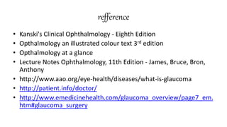 refference
• Kanski's Clinical Ophthalmology - Eighth Edition
• Opthalmology an illustrated colour text 3rd edition
• Opthalmology at a glance
• Lecture Notes Ophthalmology, 11th Edition - James, Bruce, Bron,
Anthony
• http://www.aao.org/eye-health/diseases/what-is-glaucoma
• http://patient.info/doctor/
• http://www.emedicinehealth.com/glaucoma_overview/page7_em.
htm#glaucoma_surgery
 
