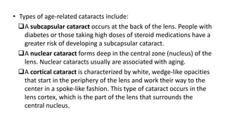 • Types of age-related cataracts include:
A subcapsular cataract occurs at the back of the lens. People with
diabetes or those taking high doses of steroid medications have a
greater risk of developing a subcapsular cataract.
A nuclear cataract forms deep in the central zone (nucleus) of the
lens. Nuclear cataracts usually are associated with aging.
A cortical cataract is characterized by white, wedge-like opacities
that start in the periphery of the lens and work their way to the
center in a spoke-like fashion. This type of cataract occurs in the
lens cortex, which is the part of the lens that surrounds the
central nucleus.
 