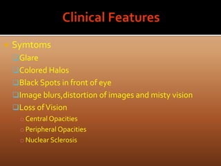  Symtoms
Glare
Colored Halos
Black Spots in front of eye
Image blurs,distortion of images and misty vision
Loss ofVision
o Central Opacities
o Peripheral Opacities
o Nuclear Sclerosis
 