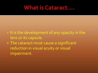  It is the development of any opacity in the
lens or its capsule.
 The cataract must cause a significant
reduction in visual acuity or visual
impairment.
 