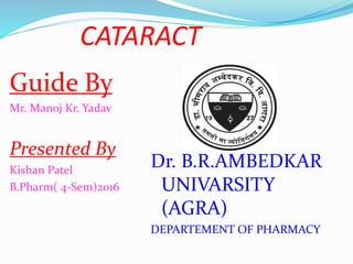 CATARACT
Guide By
Mr. Manoj Kr. Yadav
Presented By
Kishan Patel
B.Pharm( 4-Sem)2016
Dr. B.R.AMBEDKAR
UNIVARSITY
(AGRA)
DEPARTEMENT OF PHARMACY
 