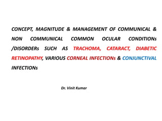 CONCEPT, MAGNITUDE & MANAGEMENT OF COMMUNICAL &
NON COMMUNICAL COMMON OCULAR CONDITIONs
/DISORDERs SUCH AS TRACHOMA, CATARACT, DIABETIC
RETINOPATHY, VARIOUS CORNEAL INFECTIONs & CONJUNCTIVAL
INFECTIONs
Dr. Vinit Kumar
 