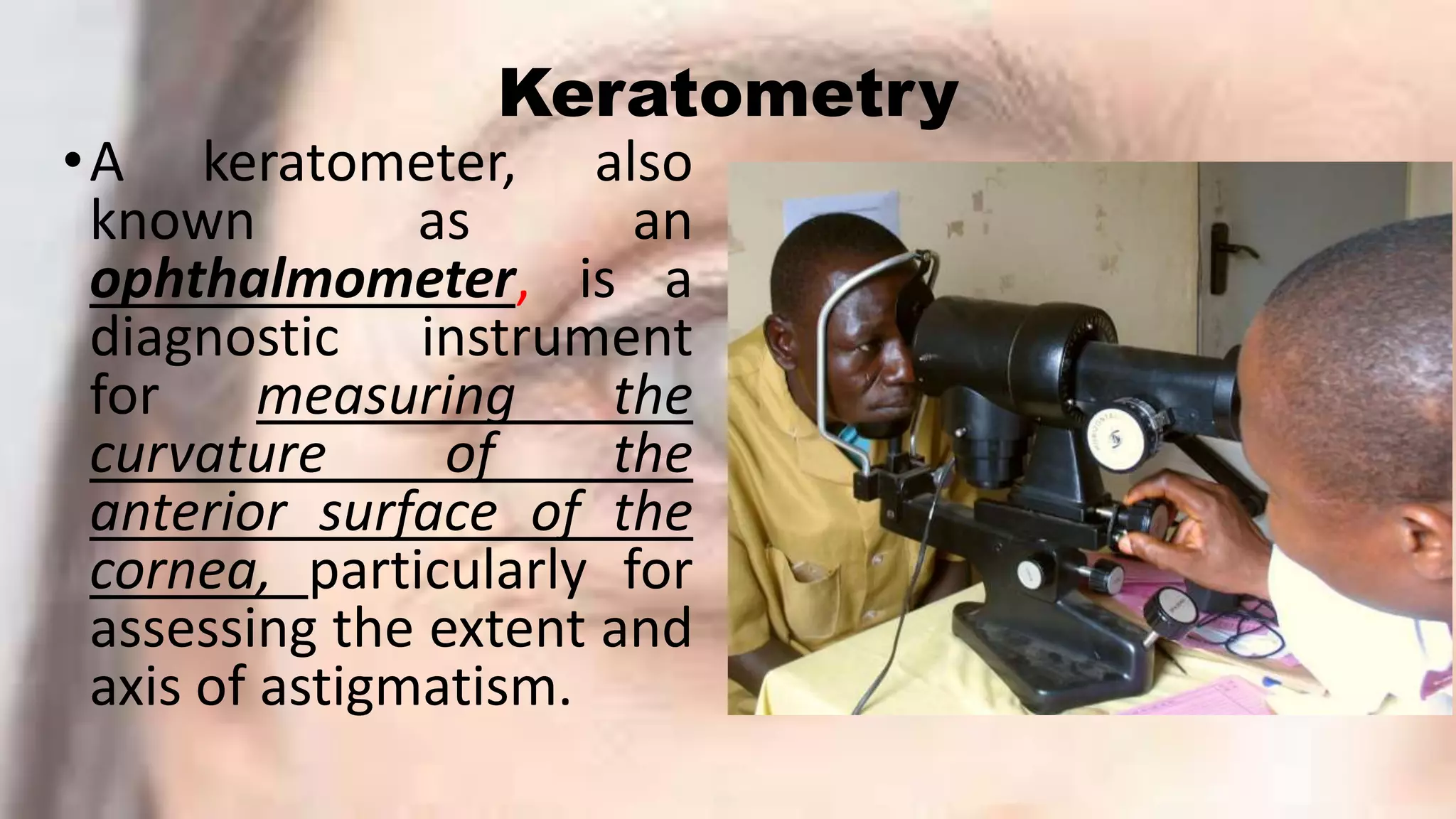 Keratometry
•A keratometer, also
known as an
ophthalmometer, is a
diagnostic instrument
for measuring the
curvature of the
anterior surface of the
cornea, particularly for
assessing the extent and
axis of astigmatism.
 
