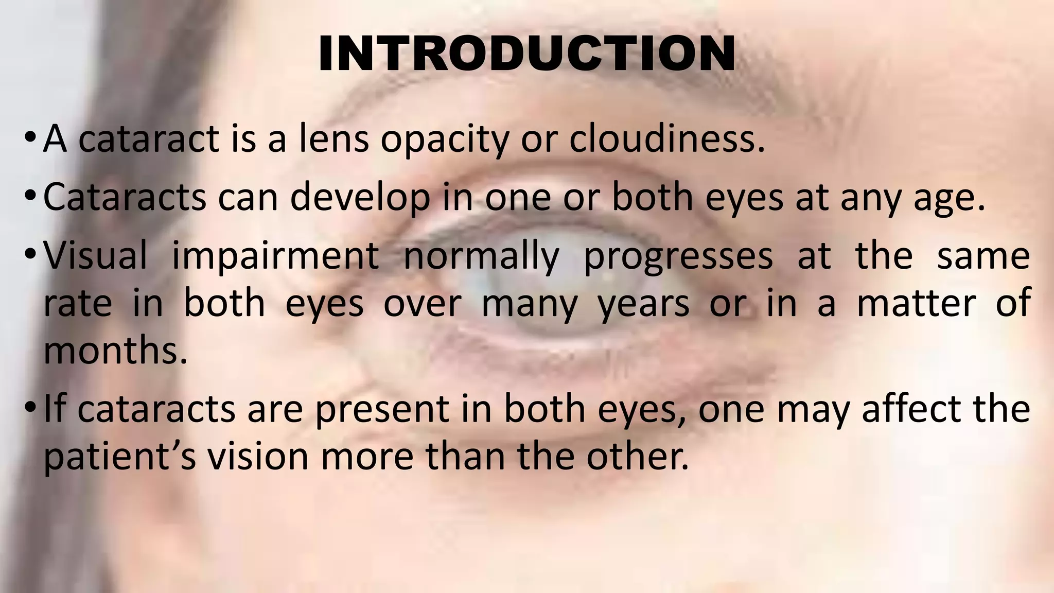 INTRODUCTION
•A cataract is a lens opacity or cloudiness.
•Cataracts can develop in one or both eyes at any age.
•Visual impairment normally progresses at the same
rate in both eyes over many years or in a matter of
months.
•If cataracts are present in both eyes, one may affect the
patient’s vision more than the other.
 