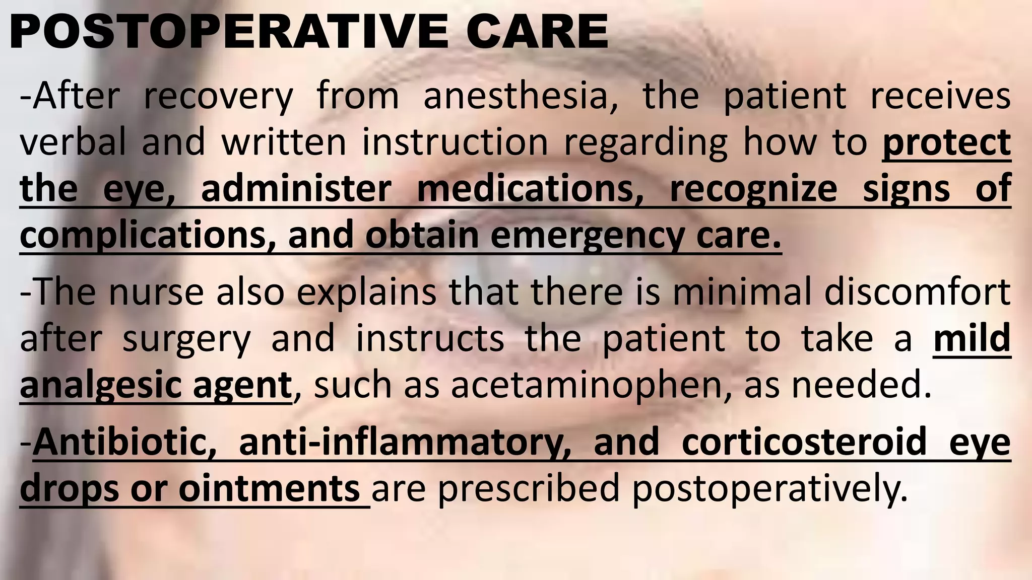 POSTOPERATIVE CARE
-After recovery from anesthesia, the patient receives
verbal and written instruction regarding how to protect
the eye, administer medications, recognize signs of
complications, and obtain emergency care.
-The nurse also explains that there is minimal discomfort
after surgery and instructs the patient to take a mild
analgesic agent, such as acetaminophen, as needed.
-Antibiotic, anti-inflammatory, and corticosteroid eye
drops or ointments are prescribed postoperatively.
 