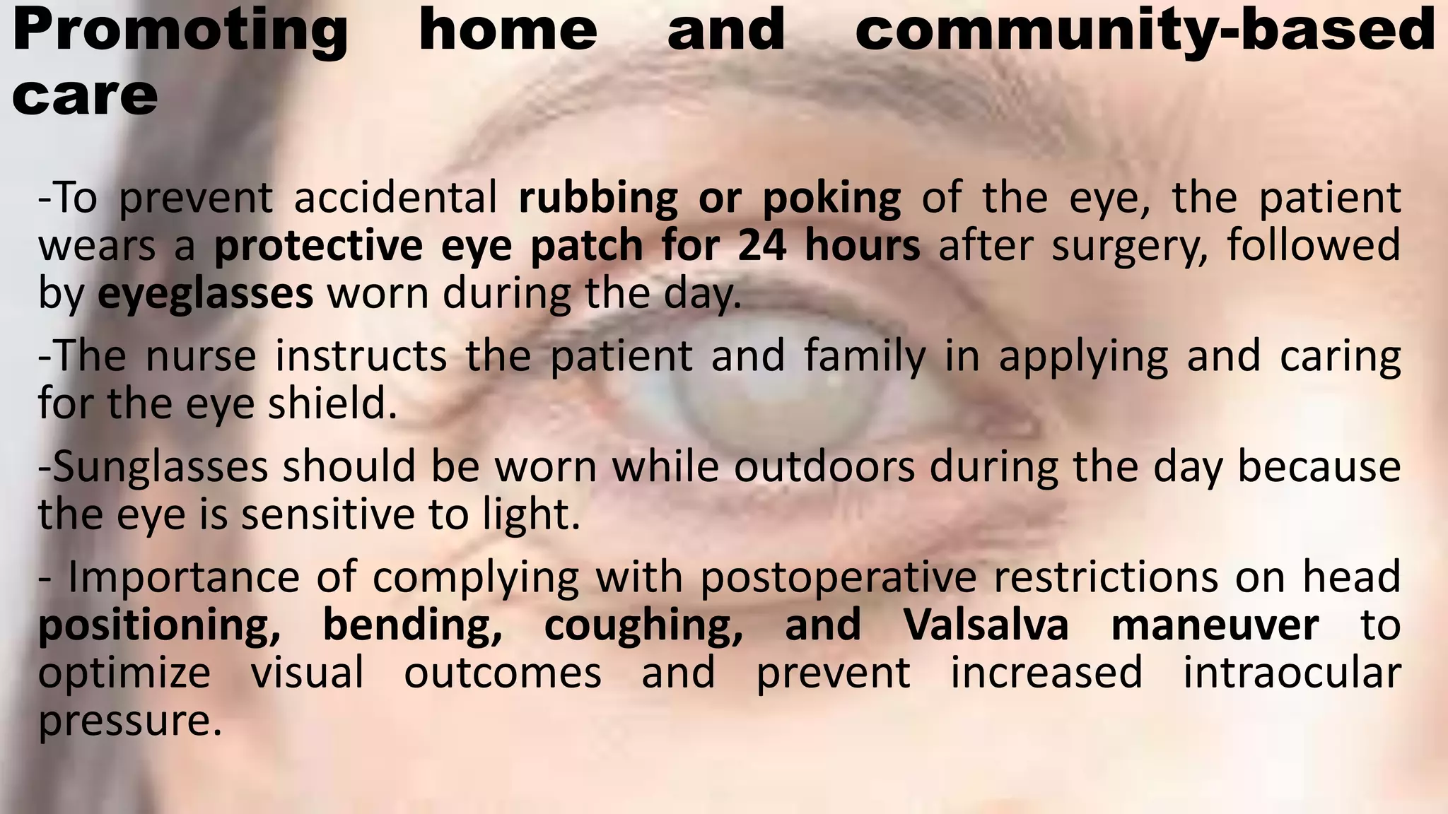 Promoting home and community-based
care
-To prevent accidental rubbing or poking of the eye, the patient
wears a protective eye patch for 24 hours after surgery, followed
by eyeglasses worn during the day.
-The nurse instructs the patient and family in applying and caring
for the eye shield.
-Sunglasses should be worn while outdoors during the day because
the eye is sensitive to light.
- Importance of complying with postoperative restrictions on head
positioning, bending, coughing, and Valsalva maneuver to
optimize visual outcomes and prevent increased intraocular
pressure.
 
