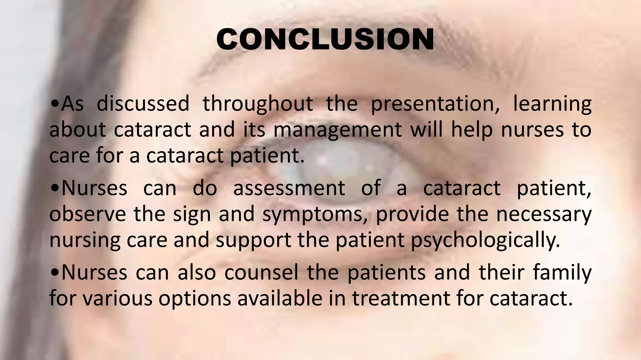 CONCLUSION
•As discussed throughout the presentation, learning
about cataract and its management will help nurses to
care for a cataract patient.
•Nurses can do assessment of a cataract patient,
observe the sign and symptoms, provide the necessary
nursing care and support the patient psychologically.
•Nurses can also counsel the patients and their family
for various options available in treatment for cataract.
 