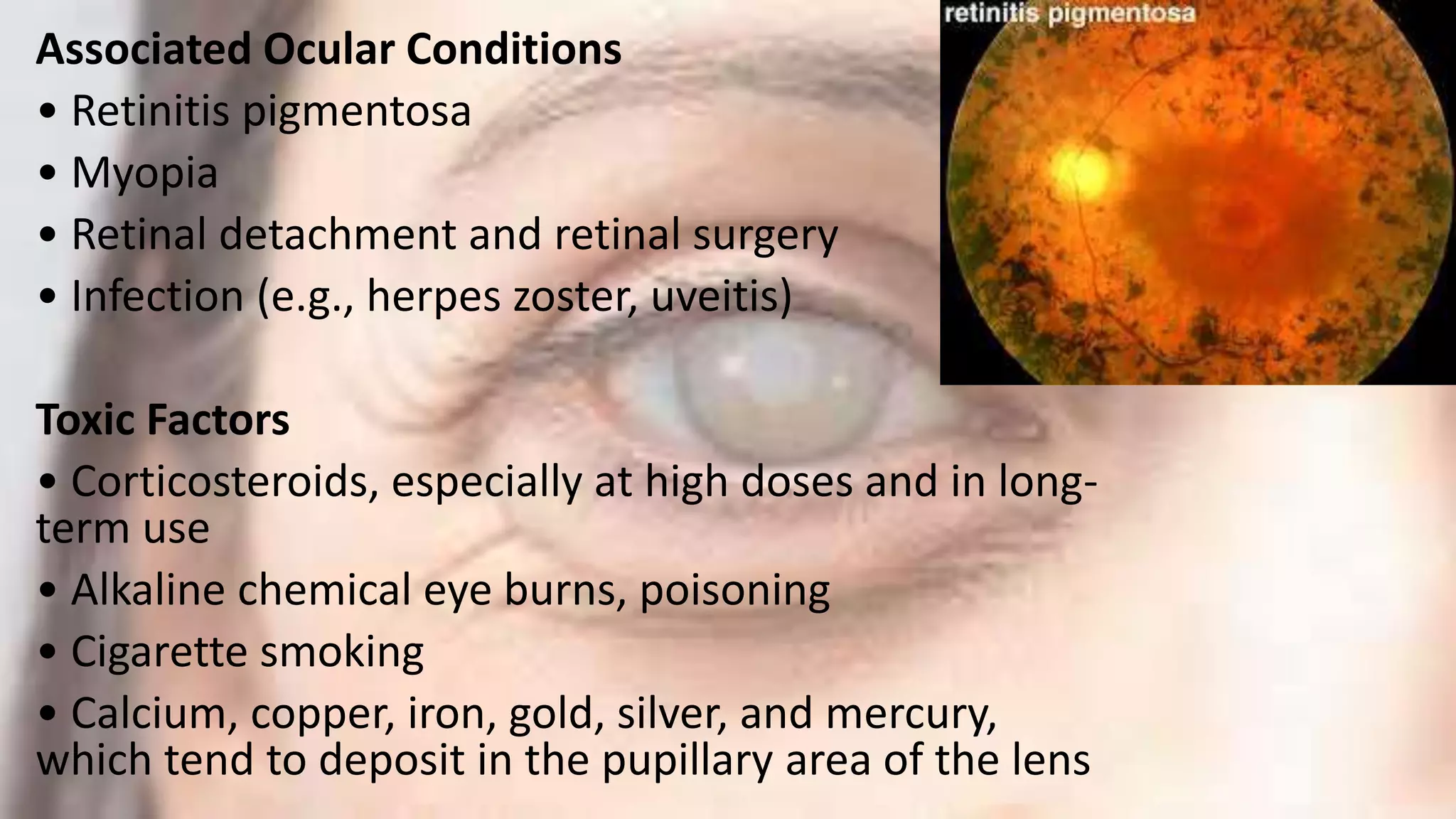 Associated Ocular Conditions
• Retinitis pigmentosa
• Myopia
• Retinal detachment and retinal surgery
• Infection (e.g., herpes zoster, uveitis)
Toxic Factors
• Corticosteroids, especially at high doses and in long-
term use
• Alkaline chemical eye burns, poisoning
• Cigarette smoking
• Calcium, copper, iron, gold, silver, and mercury,
which tend to deposit in the pupillary area of the lens
 