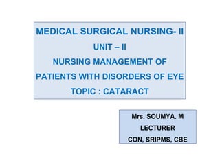 MEDICAL SURGICAL NURSING- II
UNIT – II
NURSING MANAGEMENT OF
PATIENTS WITH DISORDERS OF EYE
TOPIC : CATARACT
Mrs. SOUMYA. M
LECTURER
CON, SRIPMS, CBE
 