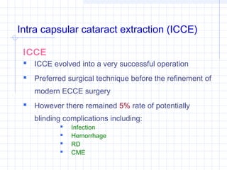 Intra capsular cataract extraction (ICCE)
ICCE
 ICCE evolved into a very successful operation
 Preferred surgical technique before the refinement of
modern ECCE surgery

 However there remained 5% rate of potentially
blinding complications including:





Infection
Hemorrhage
RD
CME

 