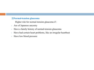 2)Normal-tension glaucoma
Higher risk for normal-tension glaucoma if :
 Are of Japanese ancestry
 Have a family history of normal-tension glaucoma
 Have had certain heart problems, like an irregular heartbeat
 Have low blood pressure
 