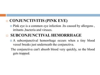  CONJUNCTIVITIS (PINK EYE)
 Pink eye is a common eye infection .Its caused by allergens ,
irritants ,bacteria and viruses.
 SUBCONJUNCTIVAL HEMORRHAGE
 A subconjunctival hemorrhage occurs when a tiny blood
vessel breaks just underneath the conjunctiva.
The conjunctiva can't absorb blood very quickly, so the blood
gets trapped.
 
