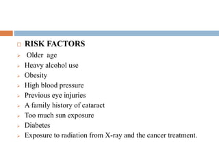 RISK FACTORS
 Older age
 Heavy alcohol use
 Obesity
 High blood pressure
 Previous eye injuries
 A family history of cataract
 Too much sun exposure
 Diabetes
 Exposure to radiation from X-ray and the cancer treatment.
 