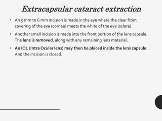 Extracapsular cataract extraction
• An 5 mm to 6 mm incision is made in the eye where the clear front
covering of the eye (cornea) meets the white of the eye (sclera).
• Another small incision is made into the front portion of the lens capsule.
The lens is removed, along with any remaining lens material.
• An IOL (Intra Ocular lens) may then be placed inside the lens capsule.
And the incision is closed.
 