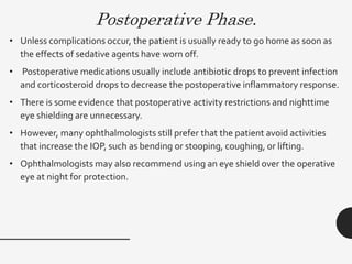 Postoperative Phase.
• Unless complications occur, the patient is usually ready to go home as soon as
the effects of sedative agents have worn off.
• Postoperative medications usually include antibiotic drops to prevent infection
and corticosteroid drops to decrease the postoperative inflammatory response.
• There is some evidence that postoperative activity restrictions and nighttime
eye shielding are unnecessary.
• However, many ophthalmologists still prefer that the patient avoid activities
that increase the IOP, such as bending or stooping, coughing, or lifting.
• Ophthalmologists may also recommend using an eye shield over the operative
eye at night for protection.
 