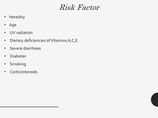 Risk Factor
• Heredity
• Age
• UV radiation
• Dietary deficiencies ofVitamins A,C,E
• Severe diarrhoea
• Diabetes
• Smoking
• Corticosteroids
 