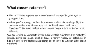 What causes cataracts?
• Most cataracts happen because of normal changes in your eyes as
you get older.
• When you’re young, the lens in your eye is clear. Around age 40, the
proteins in the lens of your eye start to break down and clump
together. This clump makes a cloudy area on your lens — known as a
cataract.
You are at risk of cataracts if you have certain problems like diabetes,
smoke, drink too much alcohol, have a family history of cataracts or
had an eye injury, besides spending lot of time in sun can also cause
Cataracts
 