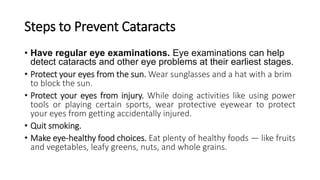 Steps to Prevent Cataracts
• Have regular eye examinations. Eye examinations can help
detect cataracts and other eye problems at their earliest stages.
• Protect your eyes from the sun. Wear sunglasses and a hat with a brim
to block the sun.
• Protect your eyes from injury. While doing activities like using power
tools or playing certain sports, wear protective eyewear to protect
your eyes from getting accidentally injured.
• Quit smoking.
• Make eye-healthy food choices. Eat plenty of healthy foods — like fruits
and vegetables, leafy greens, nuts, and whole grains.
 