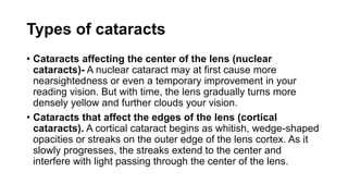 Types of cataracts
• Cataracts affecting the center of the lens (nuclear
cataracts)- A nuclear cataract may at first cause more
nearsightedness or even a temporary improvement in your
reading vision. But with time, the lens gradually turns more
densely yellow and further clouds your vision.
• Cataracts that affect the edges of the lens (cortical
cataracts). A cortical cataract begins as whitish, wedge-shaped
opacities or streaks on the outer edge of the lens cortex. As it
slowly progresses, the streaks extend to the center and
interfere with light passing through the center of the lens.
 