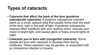 Types of cataracts
• Cataracts that affect the back of the lens (posterior
subcapsular cataracts). A posterior subcapsular cataract
starts as a small, opaque area that usually forms near the back
of the lens, right in the path of light. A posterior subcapsular
cataract often interferes with your reading vision, reduces your
vision in bright light, and causes glare or halos around lights at
night.
• Cataracts you're born with (congenital cataracts). Some
people are born with cataracts or develop them during
childhood. These cataracts may be genetic, or associated with
an intrauterine infection or trauma.
 