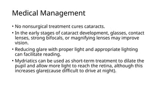 Medical Management
• No nonsurgical treatment cures cataracts.
• In the early stages of cataract development, glasses, contact
lenses, strong bifocals, or magnifying lenses may improve
vision.
• Reducing glare with proper light and appropriate lighting
can facilitate reading.
• Mydriatics can be used as short-term treatment to dilate the
pupil and allow more light to reach the retina, although this
increases glare(cause difficult to drive at night).
 