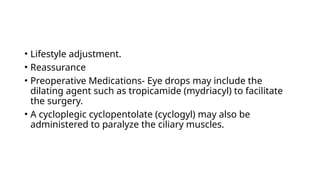 • Lifestyle adjustment.
• Reassurance
• Preoperative Medications- Eye drops may include the
dilating agent such as tropicamide (mydriacyl) to facilitate
the surgery.
• A cycloplegic cyclopentolate (cyclogyl) may also be
administered to paralyze the ciliary muscles.
 