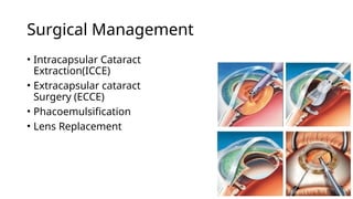Surgical Management
• Intracapsular Cataract
Extraction(ICCE)
• Extracapsular cataract
Surgery (ECCE)
• Phacoemulsification
• Lens Replacement
 