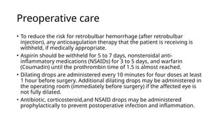 Preoperative care
• To reduce the risk for retrobulbar hemorrhage (after retrobulbar
injection), any anticoagulation therapy that the patient is receiving is
withheld, if medically appropriate.
• Aspirin should be withheld for 5 to 7 days, nonsteroidal anti-
inflammatory medications (NSAIDs) for 3 to 5 days, and warfarin
(Coumadin) until the prothrombin time of 1.5 is almost reached.
• Dilating drops are administered every 10 minutes for four doses at least
1 hour before surgery. Additional dilating drops may be administered in
the operating room (immediately before surgery) if the affected eye is
not fully dilated.
• Antibiotic, corticosteroid,and NSAID drops may be administered
prophylactically to prevent postoperative infection and inflammation.
 