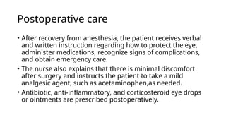 Postoperative care
• After recovery from anesthesia, the patient receives verbal
and written instruction regarding how to protect the eye,
administer medications, recognize signs of complications,
and obtain emergency care.
• The nurse also explains that there is minimal discomfort
after surgery and instructs the patient to take a mild
analgesic agent, such as acetaminophen,as needed.
• Antibiotic, anti-inflammatory, and corticosteroid eye drops
or ointments are prescribed postoperatively.
 