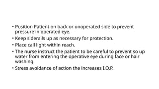 • Position Patient on back or unoperated side to prevent
pressure in operated eye.
• Keep siderails up as necessary for protection.
• Place call light within reach.
• The nurse instruct the patient to be careful to prevent so up
water from entering the operative eye during face or hair
washing.
• Stress avoidance of action the increases I.O.P.
 