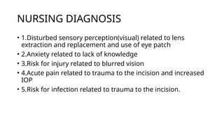 NURSING DIAGNOSIS
• 1.Disturbed sensory perception(visual) related to lens
extraction and replacement and use of eye patch
• 2.Anxiety related to lack of knowledge
• 3.Risk for injury related to blurred vision
• 4.Acute pain related to trauma to the incision and increased
IOP
• 5.Risk for infection related to trauma to the incision.
 