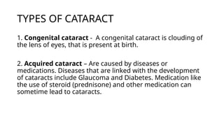 TYPES OF CATARACT
1. Congenital cataract - A congenital cataract is clouding of
the lens of eyes, that is present at birth.
2. Acquired cataract – Are caused by diseases or
medications. Diseases that are linked with the development
of cataracts include Glaucoma and Diabetes. Medication like
the use of steroid (prednisone) and other medication can
sometime lead to cataracts.
 