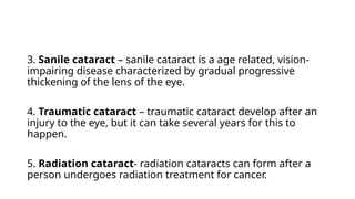 3. Sanile cataract – sanile cataract is a age related, vision-
impairing disease characterized by gradual progressive
thickening of the lens of the eye.
4. Traumatic cataract – traumatic cataract develop after an
injury to the eye, but it can take several years for this to
happen.
5. Radiation cataract- radiation cataracts can form after a
person undergoes radiation treatment for cancer.
 