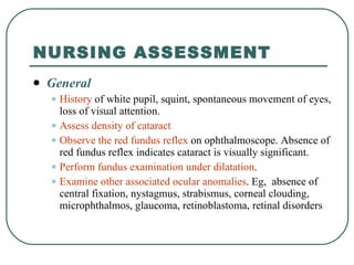 NURSING ASSESSMENT General History  of white pupil, squint, spontaneous movement of eyes, loss of visual attention. Assess density of cataract  Observe the red fundus reflex  on ophthalmoscope. Absence of red fundus reflex indicates cataract is visually significant. Perform fundus examination under dilatation .  Examine other associated ocular anomalies . Eg,  absence of central fixation, nystagmus, strabismus, corneal clouding, microphthalmos, glaucoma, retinoblastoma, retinal disorders 
