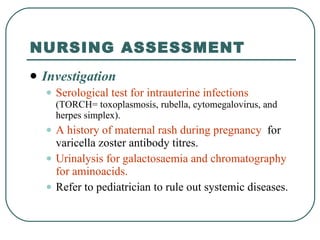 NURSING ASSESSMENT Investigation Serological test for intrauterine infections   (TORCH= toxoplasmosis, rubella, cytomegalovirus, and herpes simplex). A history of maternal rash during pregnancy   for varicella zoster antibody titres. Urinalysis for galactosaemia and chromatography for aminoacids. Refer to pediatrician to rule out systemic diseases. 