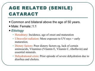 AGE RELATED (SENILE) CATARACT Common and bilateral above the age of 50 years.  Male: Female::1:1 Etiology Hereditary : Incidence, age of onset and maturation  Ultravoilet radiation : More exposure to UV-rays = early maturation.  Dietary factors : Poor diatery factors eg, lack of certain aminoacids, Vitamines (Vitamin E, Vitamin C, riboflavin) and essential minerals. Dehydrational crisis : Prior episode of severe dehydration due to diarrhea and cholera. 