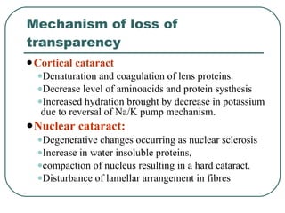 Mechanism of loss of transparency Cortical cataract Denaturation and coagulation of lens proteins.  Decrease level of aminoacids and protein systhesis  Increased hydration brought by decrease in potassium due to reversal of Na/K pump mechanism. Nuclear cataract:   Degenerative changes occurring as nuclear sclerosis Increase in water insoluble proteins,  compaction of nucleus resulting in a hard cataract.  Disturbance of lamellar arrangement in fibres 