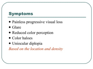 Symptoms Painless progressive visual loss Glare Reduced color perception Color haloes Uniocular diplopia Based on the location and density 