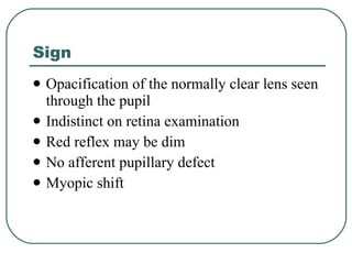 Sign Opacification of the normally clear lens seen through the pupil Indistinct on retina examination Red reflex may be dim  No afferent pupillary defect Myopic shift 
