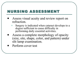 NURSING ASSESSMENT Assess visual acuity and review report on refraction.  Surgery is indicated when cataract develops to a degree sufficient to cause difficulty in performing daily essential activities.  Assess a complete morphology of opacity (size, site, shape, color, and pattern) under slit lamp examination. Perform cover test  