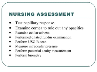 NURSING ASSESSMENT Test papillary response.  Examine cornea to rule out any opacities Examine ocular adnexa  Performed dilated fundus examination  Perform USG B-scan Measure intraocular pressure  Perform potential acuity measurement  Perform biometry 