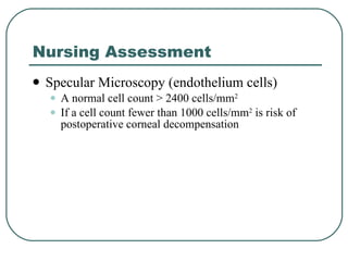 Nursing Assessment Specular Microscopy (endothelium cells) A normal cell count > 2400 cells/mm 2 If a cell count fewer than 1000 cells/mm 2  is risk of postoperative corneal decompensation 