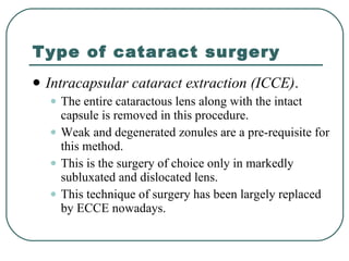 Type of cataract surgery Intracapsular cataract extraction (ICCE) .  The entire cataractous lens along with the intact capsule is removed in this procedure.  Weak and degenerated zonules are a pre-requisite for this method.  This is the surgery of choice only in markedly subluxated and dislocated lens.  This technique of surgery has been largely replaced by ECCE nowadays. 