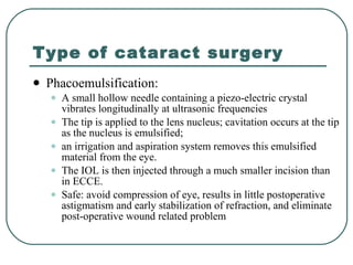 Type of cataract surgery Phacoemulsification:  A small hollow needle containing a piezo-electric crystal vibrates longitudinally at ultrasonic frequencies The tip is applied to the lens nucleus; cavitation occurs at the tip as the nucleus is emulsified;  an irrigation and aspiration system removes this emulsified material from the eye.  The IOL is then injected through a much smaller incision than in ECCE.  Safe: avoid compression of eye, results in little postoperative astigmatism and early stabilization of refraction, and eliminate post-operative wound related problem 