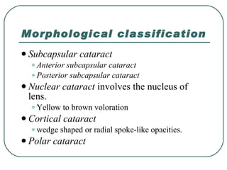Morphological classification Subcapsular cataract Anterior subcapsular cataract  Posterior subcapsular cataract  Nuclear cataract  involves the nucleus of lens. Yellow to brown voloration  Cortical cataract  wedge shaped or radial spoke-like opacities. Polar cataract 